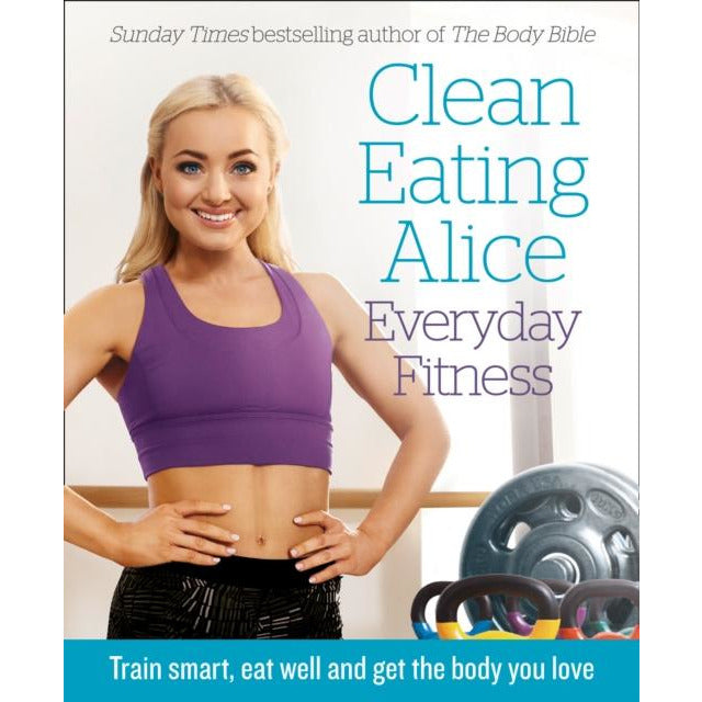 Clean Eating Alice: Everyday Fitness - Train Smart, Eat Well and Get the Body You Love by Alice Liveing